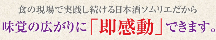 食の現場で実践し続ける日本酒ソムリエだから味覚の広がりに「即感動」できます。